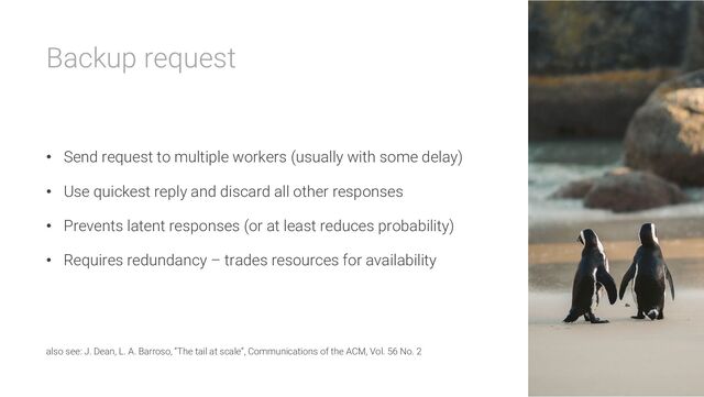 Backup request
• Send request to multiple workers (usually with some delay)
• Use quickest reply and discard all other responses
• Prevents latent responses (or at least reduces probability)
• Requires redundancy – trades resources for availability
also see: J. Dean, L. A. Barroso, “The tail at scale”, Communications of the ACM, Vol. 56 No. 2
