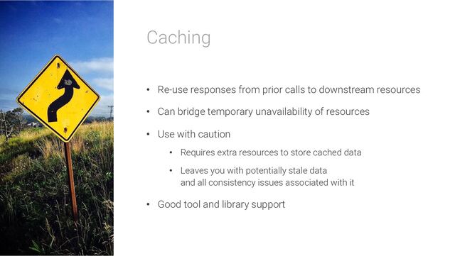 Caching
• Re-use responses from prior calls to downstream resources
• Can bridge temporary unavailability of resources
• Use with caution
• Requires extra resources to store cached data
• Leaves you with potentially stale data
and all consistency issues associated with it
• Good tool and library support
