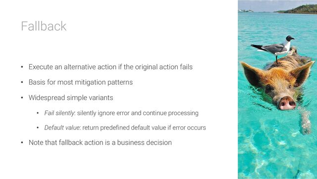 Fallback
• Execute an alternative action if the original action fails
• Basis for most mitigation patterns
• Widespread simple variants
• Fail silently: silently ignore error and continue processing
• Default value: return predefined default value if error occurs
• Note that fallback action is a business decision
