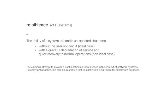 re·sil·ience (of IT systems)
n.
The ability of a system to handle unexpected situations
• without the user noticing it (ideal case)
• with a graceful degradation of service and
quick recovery to normal operations (non-ideal case)
The cautious attempt to provide a useful definition for resilience in the context of software systems.
No copyright attached, but also no guarantee that this definition is sufficient for all relevant purposes.
