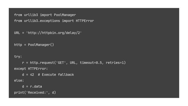 from urllib3 import PoolManager
from urllib3.exceptions import HTTPError
URL = 'http://httpbin.org/delay/2'
http = PoolManager()
try:
r = http.request('GET', URL, timeout=0.5, retries=1)
except HTTPError:
d = 42 # Execute fallback
else:
d = r.data
print('Received:', d)

