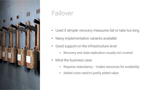 Failover
• Used if simpler recovery measures fail or take too long
• Many implementation variants available
• Good support on the infrastructure level
• Recovery and state replication usually not covered
• Mind the business case
• Requires redundancy – trades resources for availability
• Added costs need to justify added value
