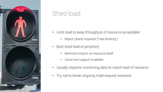 Shed load
• Limit load to keep throughput of resource acceptable
• Reject (shed) requests (“rate limiting”)
• Best shed load at periphery
• Minimize impact on resource itself
• Good tool support available
• Usually requires monitoring data to watch load of resource
• Try not to break ongoing multi-request sessions
