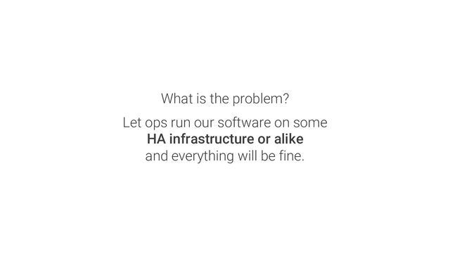 What is the problem?
Let ops run our software on some
HA infrastructure or alike
and everything will be fine.
