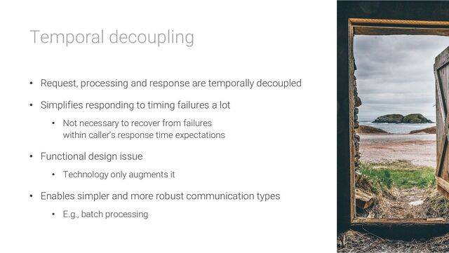 Temporal decoupling
• Request, processing and response are temporally decoupled
• Simplifies responding to timing failures a lot
• Not necessary to recover from failures
within caller’s response time expectations
• Functional design issue
• Technology only augments it
• Enables simpler and more robust communication types
• E.g., batch processing
