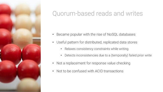 Quorum-based reads and writes
• Became popular with the rise of NoSQL databases
• Useful pattern for distributed, replicated data stores
• Relaxes consistency constraints while writing
• Detects inconsistencies due to a (temporally) failed prior write
• Not a replacement for response value checking
• Not to be confused with ACID transactions
