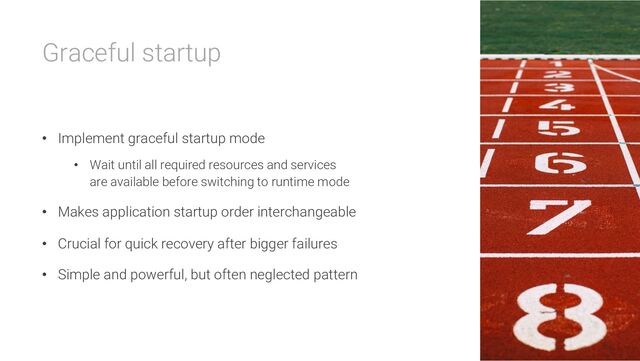 Graceful startup
• Implement graceful startup mode
• Wait until all required resources and services
are available before switching to runtime mode
• Makes application startup order interchangeable
• Crucial for quick recovery after bigger failures
• Simple and powerful, but often neglected pattern
