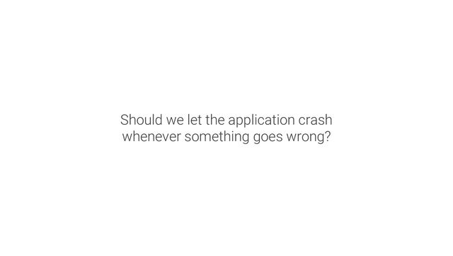 Should we let the application crash
whenever something goes wrong?
