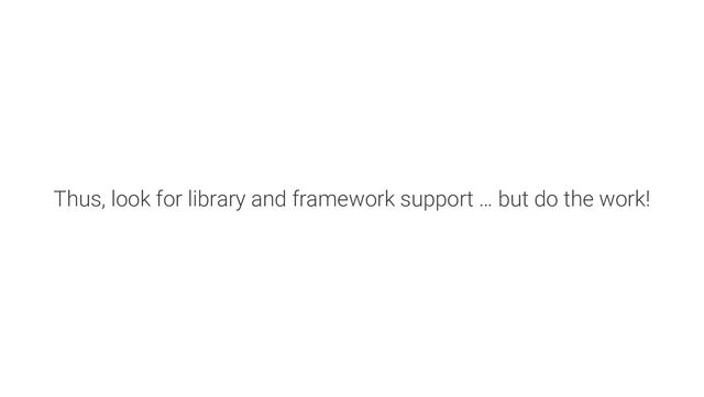 Thus, look for library and framework support … but do the work!
