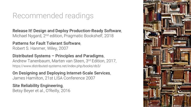 Recommended readings
Release It! Design and Deploy Production-Ready Software,
Michael Nygard, 2nd edition, Pragmatic Bookshelf, 2018
Patterns for Fault Tolerant Software,
Robert S. Hanmer, Wiley, 2007
Distributed Systems – Principles and Paradigms,
Andrew Tanenbaum, Marten van Steen, 3rd Edition, 2017,
https://www.distributed-systems.net/index.php/books/ds3/
On Designing and Deploying Internet-Scale Services,
James Hamilton, 21st LISA Conference 2007
Site Reliability Engineering,
Betsy Beyer et al., O’Reilly, 2016
