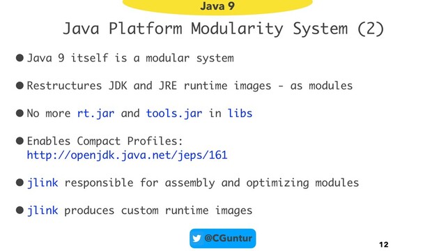 @CGuntur
Java Platform Modularity System (2)
• Java 9 itself is a modular system
• Restructures JDK and JRE runtime images - as modules
• No more rt.jar and tools.jar in libs
• Enables Compact Profiles:  
http://openjdk.java.net/jeps/161
• jlink responsible for assembly and optimizing modules
• jlink produces custom runtime images
12
Java 9
