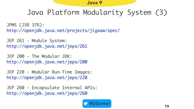 @CGuntur
Java Platform Modularity System (3)
JPMS (JSR 376):  
http://openjdk.java.net/projects/jigsaw/spec/
JEP 261 - Module System:  
http://openjdk.java.net/jeps/261
JEP 200 - The Modular JDK:  
http://openjdk.java.net/jeps/200
JEP 220 - Modular Run-Time Images:  
http://openjdk.java.net/jeps/220
JEP 260 - Encapsulate Internal APIs:  
http://openjdk.java.net/jeps/260
13
Java 9
