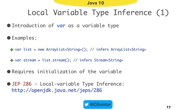 @CGuntur
Local Variable Type Inference (1)
•Introduction of var as a variable type
•Examples:
✤ var list = new ArrayList(); // infers ArrayList
✤ var stream = list.stream(); // infers Stream
•Requires initialization of the variable
•JEP 286 - Local-variable Type Inference: 
http://openjdk.java.net/jeps/286
17
Java 10

