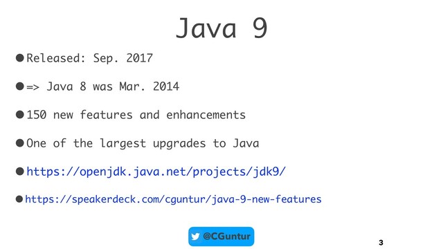 @CGuntur
Java 9
•Released: Sep. 2017
•=> Java 8 was Mar. 2014
•150 new features and enhancements
•One of the largest upgrades to Java
•https://openjdk.java.net/projects/jdk9/
•https://speakerdeck.com/cguntur/java-9-new-features
3
