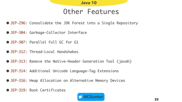 @CGuntur
Other Features
• JEP-296: Consolidate the JDK Forest into a Single Repository
• JEP-304: Garbage-Collector Interface
• JEP-307: Parallel Full GC for G1
• JEP-312: Thread-Local Handshakes
• JEP-313: Remove the Native-Header Generation Tool (javah)
• JEP-314: Additional Unicode Language-Tag Extensions
• JEP-316: Heap Allocation on Alternative Memory Devices
• JEP-319: Root Certificates
22
Java 10

