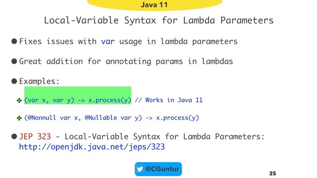 @CGuntur
Local-Variable Syntax for Lambda Parameters
•Fixes issues with var usage in lambda parameters
•Great addition for annotating params in lambdas
•Examples:
✤ (var x, var y) -> x.process(y) // Works in Java 11
✤ (@Nonnull var x, @Nullable var y) -> x.process(y)
•JEP 323 - Local-Variable Syntax for Lambda Parameters: 
http://openjdk.java.net/jeps/323
25
Java 11
