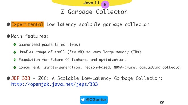 @CGuntur
Z Garbage Collector
•Experimental Low latency scalable garbage collector
•Main features:
✤ Guaranteed pause times (10ms)
✤ Handles range of small (few MB) to very large memory (TBs)
✤ Foundation for future GC features and optimizations
✤ Concurrent, single-generation, region-based, NUMA-aware, compacting collector
•JEP 333 - ZGC: A Scalable Low-Latency Garbage Collector: 
http://openjdk.java.net/jeps/333
29
Java 11 E
