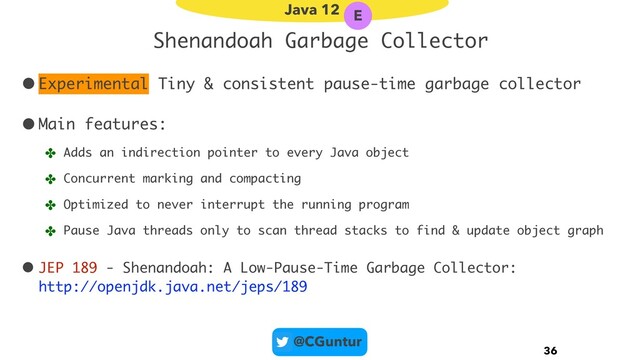 @CGuntur
Shenandoah Garbage Collector
•Experimental Tiny & consistent pause-time garbage collector
•Main features:
✤ Adds an indirection pointer to every Java object
✤ Concurrent marking and compacting
✤ Optimized to never interrupt the running program
✤ Pause Java threads only to scan thread stacks to find & update object graph
• JEP 189 - Shenandoah: A Low-Pause-Time Garbage Collector: 
http://openjdk.java.net/jeps/189
36
Java 12 E
