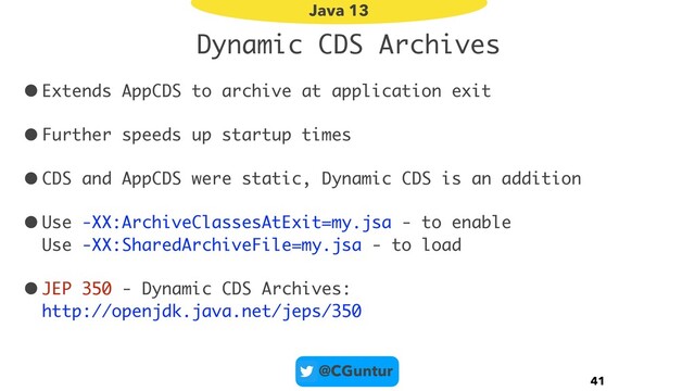 @CGuntur
Dynamic CDS Archives
•Extends AppCDS to archive at application exit
•Further speeds up startup times
•CDS and AppCDS were static, Dynamic CDS is an addition
•Use -XX:ArchiveClassesAtExit=my.jsa - to enable 
Use -XX:SharedArchiveFile=my.jsa - to load
•JEP 350 - Dynamic CDS Archives: 
http://openjdk.java.net/jeps/350
41
Java 13
