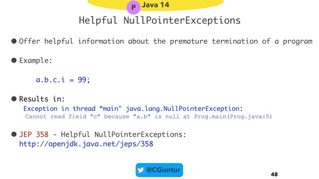 @CGuntur
Helpful NullPointerExceptions
• Offer helpful information about the premature termination of a program
• Example:
a.b.c.i = 99;
• Results in:  
Exception in thread “main" java.lang.NullPointerException:
Cannot read field "c" because "a.b" is null at Prog.main(Prog.java:5)
• JEP 358 - Helpful NullPointerExceptions: 
http://openjdk.java.net/jeps/358
48
Java 14
P
