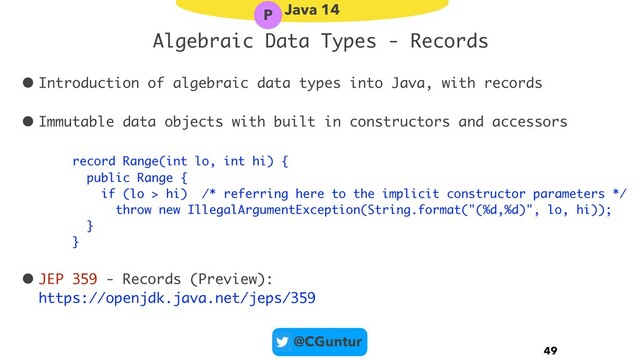 @CGuntur
Algebraic Data Types - Records
• Introduction of algebraic data types into Java, with records
• Immutable data objects with built in constructors and accessors
record Range(int lo, int hi) {
public Range {
if (lo > hi) /* referring here to the implicit constructor parameters */
throw new IllegalArgumentException(String.format("(%d,%d)", lo, hi));
}
}
• JEP 359 - Records (Preview): 
https://openjdk.java.net/jeps/359
49
Java 14
P
