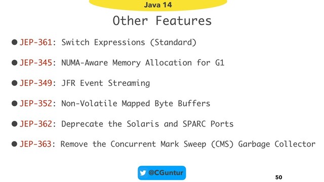 @CGuntur
Other Features
•JEP-361: Switch Expressions (Standard)
•JEP-345: NUMA-Aware Memory Allocation for G1
•JEP-349: JFR Event Streaming
•JEP-352: Non-Volatile Mapped Byte Buffers
•JEP-362: Deprecate the Solaris and SPARC Ports
• JEP-363: Remove the Concurrent Mark Sweep (CMS) Garbage Collector
50
Java 14
