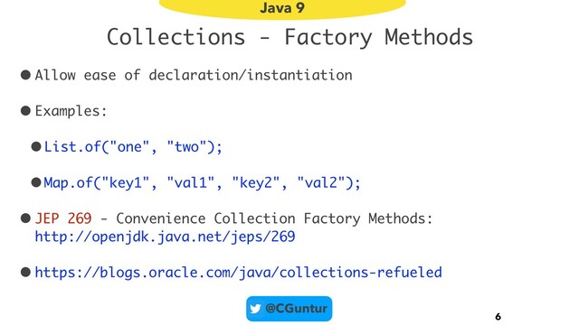@CGuntur
Collections - Factory Methods
• Allow ease of declaration/instantiation
• Examples:
•List.of("one", "two");
•Map.of("key1", "val1", "key2", "val2");
• JEP 269 - Convenience Collection Factory Methods:  
http://openjdk.java.net/jeps/269
• https://blogs.oracle.com/java/collections-refueled
6
Java 9
