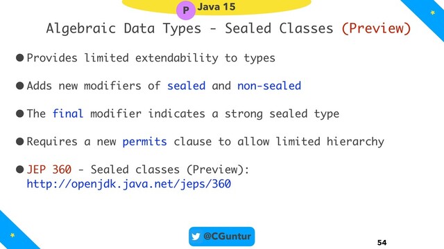 @CGuntur
Algebraic Data Types - Sealed Classes (Preview)
•Provides limited extendability to types
•Adds new modifiers of sealed and non-sealed
•The final modifier indicates a strong sealed type
•Requires a new permits clause to allow limited hierarchy
•JEP 360 - Sealed classes (Preview): 
http://openjdk.java.net/jeps/360
54
Java 15
P
*
*
