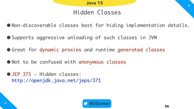 @CGuntur
Hidden Classes
•Non-discoverable classes best for hiding implementation details.
•Supports aggressive unloading of such classes in JVM
•Great for dynamic proxies and runtime generated classes
•Not to be confused with anonymous classes
•JEP 371 - Hidden classes: 
http://openjdk.java.net/jeps/371
56
Java 15
*
*
