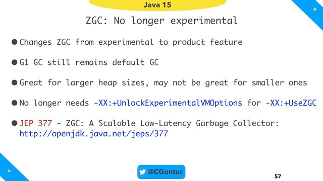 @CGuntur
ZGC: No longer experimental
•Changes ZGC from experimental to product feature
•G1 GC still remains default GC
•Great for larger heap sizes, may not be great for smaller ones
•No longer needs -XX:+UnlockExperimentalVMOptions for -XX:+UseZGC
•JEP 377 - ZGC: A Scalable Low-Latency Garbage Collector: 
http://openjdk.java.net/jeps/377
57
Java 15
*
*
