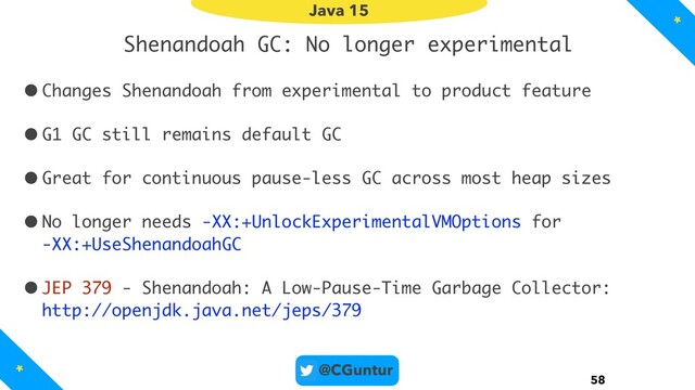 @CGuntur
Shenandoah GC: No longer experimental
•Changes Shenandoah from experimental to product feature
•G1 GC still remains default GC
•Great for continuous pause-less GC across most heap sizes
•No longer needs -XX:+UnlockExperimentalVMOptions for  
-XX:+UseShenandoahGC
•JEP 379 - Shenandoah: A Low-Pause-Time Garbage Collector: 
http://openjdk.java.net/jeps/379
58
Java 15
*
*

