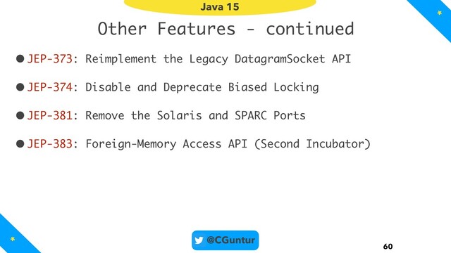@CGuntur
Other Features - continued
•JEP-373: Reimplement the Legacy DatagramSocket API
•JEP-374: Disable and Deprecate Biased Locking
•JEP-381: Remove the Solaris and SPARC Ports
•JEP-383: Foreign-Memory Access API (Second Incubator)
60
Java 15
*
*
