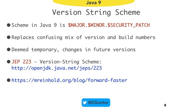 @CGuntur
Version String Scheme
•Scheme in Java 9 is $MAJOR.$MINOR.$SECURITY_PATCH
•Replaces confusing mix of version and build numbers
•Deemed temporary, changes in future versions
•JEP 223 - Version-String Scheme: 
http://openjdk.java.net/jeps/223
•https://mreinhold.org/blog/forward-faster
8
Java 9
