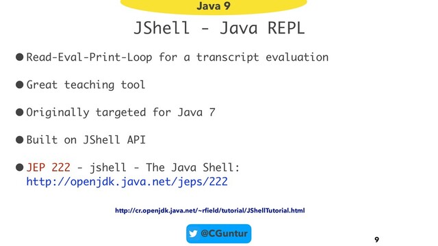 @CGuntur
JShell - Java REPL
•Read-Eval-Print-Loop for a transcript evaluation
•Great teaching tool
•Originally targeted for Java 7
•Built on JShell API
•JEP 222 - jshell - The Java Shell:  
http://openjdk.java.net/jeps/222
9
Java 9
http://cr.openjdk.java.net/~rﬁeld/tutorial/JShellTutorial.html
