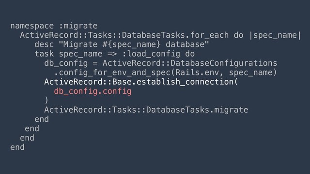namespace :migrate
ActiveRecord::Tasks::DatabaseTasks.for_each do |spec_name|
desc "Migrate #{spec_name} database"
task spec_name => :load_config do
db_config = ActiveRecord::DatabaseConfigurations
.config_for_env_and_spec(Rails.env, spec_name)
ActiveRecord::Base.establish_connection(
db_config.config
)
ActiveRecord::Tasks::DatabaseTasks.migrate
end
end
end
end
