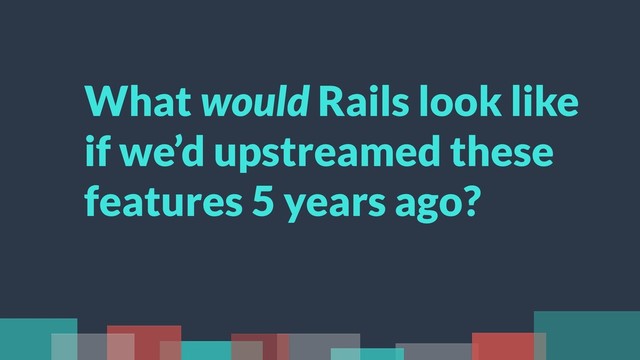 What would Rails look like
if we’d upstreamed these
features 5 years ago?
