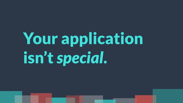 Your application
isn’t special.

