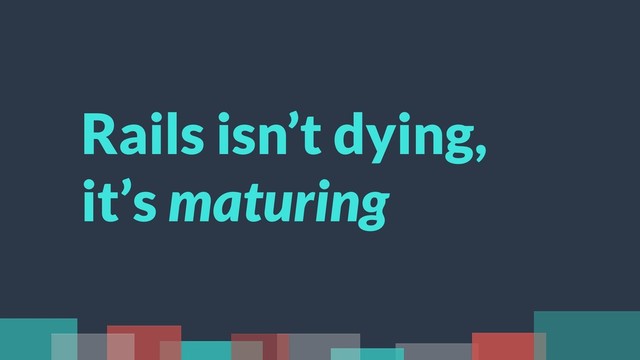 Rails isn’t dying,
it’s maturing

