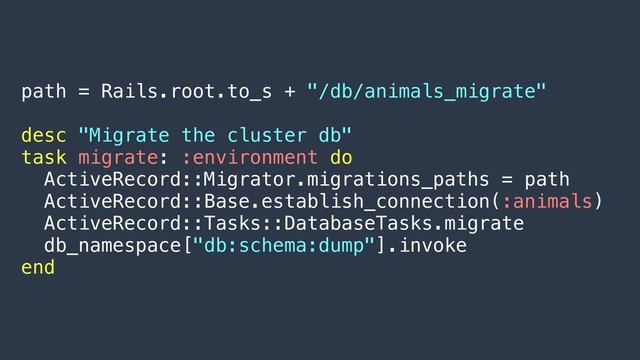 path = Rails.root.to_s + "/db/animals_migrate"
desc "Migrate the cluster db"
task migrate: :environment do
ActiveRecord::Migrator.migrations_paths = path
ActiveRecord::Base.establish_connection(:animals)
ActiveRecord::Tasks::DatabaseTasks.migrate
db_namespace["db:schema:dump"].invoke
end
