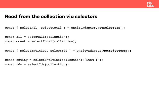 const { selectAll, selectTotal } = entityAdapter.getSelectors(); 
 
const all = selectAll(collection); 
const count = selectTotal(collection);
const { selectEntities, selectIds } = entityAdapter.getSelectors(); 
 
const entity = selectEntities(collection)["item-1"]; 
const ids = selectIds(collection);
Read from the collection via selectors
