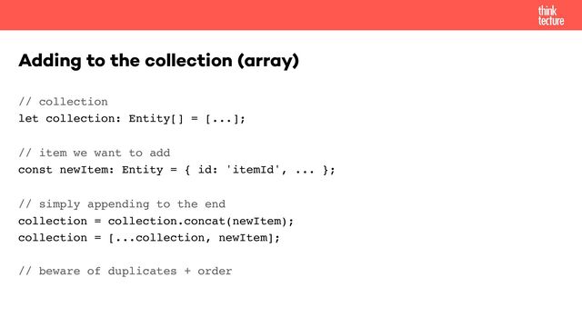 // collection 
let collection: Entity[] = [...];
// item we want to add 
const newItem: Entity = { id: 'itemId', ... };
// simply appending to the end 
collection = collection.concat(newItem); 
collection = [...collection, newItem]; 
 
// beware of duplicates + order
Adding to the collection (array)
