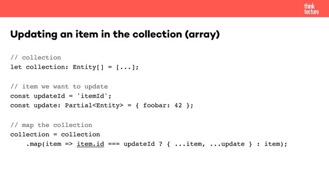 // collection 
let collection: Entity[] = [...];
// item we want to update 
const updateId = 'itemId'; 
const update: Partial = { foobar: 42 };
// map the collection 
collection = collection 
.map(item => item.id === updateId ? { ...item, ...update } : item);
Updating an item in the collection (array)
