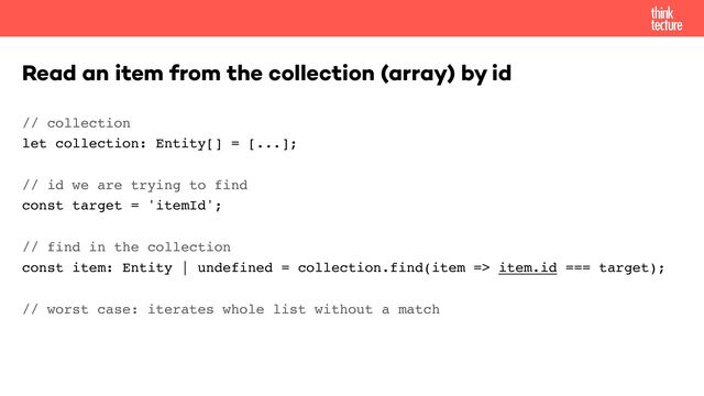// collection 
let collection: Entity[] = [...];
// id we are trying to find 
const target = 'itemId';
// find in the collection 
const item: Entity | undefined = collection.find(item => item.id === target);
// worst case: iterates whole list without a match
Read an item from the collection (array) by id
