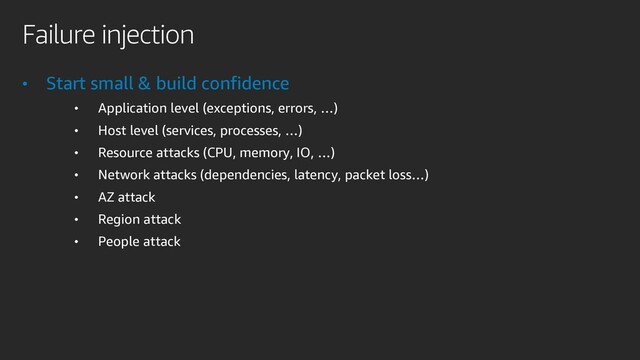Failure injection
• Start small & build confidence
• Application level (exceptions, errors, …)
• Host level (services, processes, …)
• Resource attacks (CPU, memory, IO, …)
• Network attacks (dependencies, latency, packet loss…)
• AZ attack
• Region attack
• People attack
