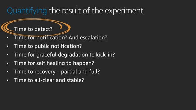 Quantifying the result of the experiment
• Time to detect?
• Time for notification? And escalation?
• Time to public notification?
• Time for graceful degradation to kick-in?
• Time for self healing to happen?
• Time to recovery – partial and full?
• Time to all-clear and stable?
