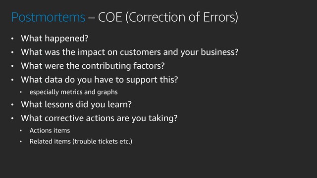 Postmortems – COE (Correction of Errors)
• What happened?
• What was the impact on customers and your business?
• What were the contributing factors?
• What data do you have to support this?
• especially metrics and graphs
• What lessons did you learn?
• What corrective actions are you taking?
• Actions items
• Related items (trouble tickets etc.)
