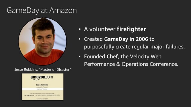 • A volunteer firefighter
• Created GameDay in 2006 to
purposefully create regular major failures.
• Founded Chef, the Velocity Web
Performance & Operations Conference.
Jesse Robbins, “Master of Disaster”
GameDay at Amazon
