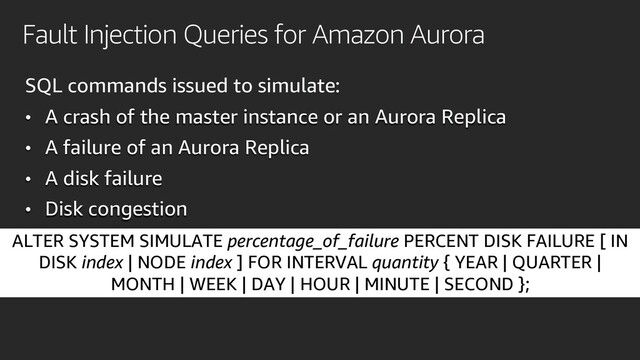 Fault Injection Queries for Amazon Aurora
SQL commands issued to simulate:
• A crash of the master instance or an Aurora Replica
• A failure of an Aurora Replica
• A disk failure
• Disk congestion
ALTER SYSTEM SIMULATE percentage_of_failure PERCENT DISK FAILURE [ IN
DISK index | NODE index ] FOR INTERVAL quantity { YEAR | QUARTER |
MONTH | WEEK | DAY | HOUR | MINUTE | SECOND };
