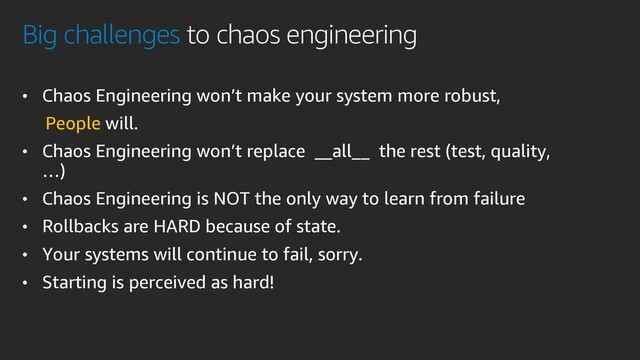 Big challenges to chaos engineering
• Chaos Engineering won’t make your system more robust,
People will.
• Chaos Engineering won’t replace __all__ the rest (test, quality,
…)
• Chaos Engineering is NOT the only way to learn from failure
• Rollbacks are HARD because of state.
• Your systems will continue to fail, sorry.
• Starting is perceived as hard!
