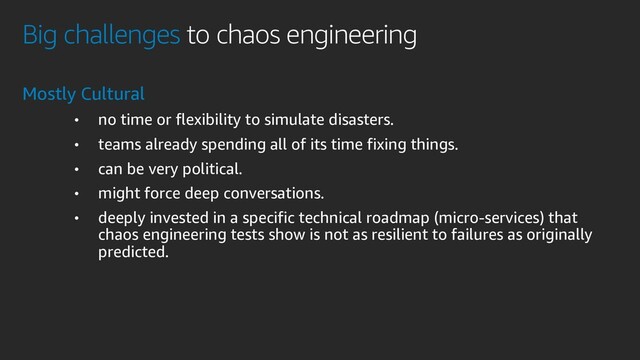 Big challenges to chaos engineering
Mostly Cultural
• no time or flexibility to simulate disasters.
• teams already spending all of its time fixing things.
• can be very political.
• might force deep conversations.
• deeply invested in a specific technical roadmap (micro-services) that
chaos engineering tests show is not as resilient to failures as originally
predicted.
